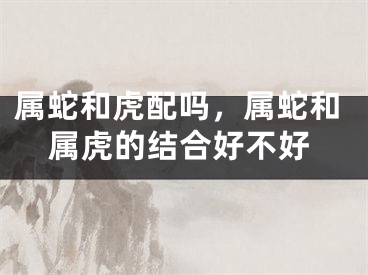 属蛇和虎配吗，属蛇和属虎的结合好不好