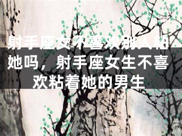 射手座女不喜欢别人粘她吗，射手座女生不喜欢粘着她的男生