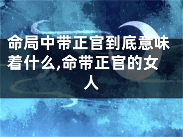命局中带正官到底意味着什么,命带正官的女人