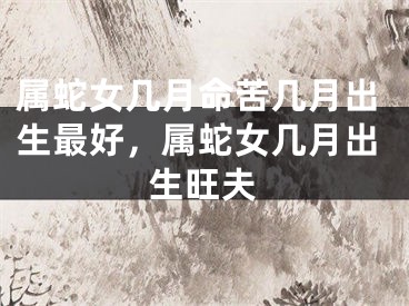 属蛇女几月命苦几月出生最好，属蛇女几月出生旺夫