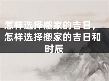 怎样选择搬家的吉日,怎样选择搬家的吉日和时辰