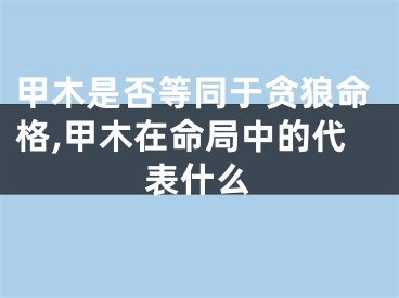 甲木是否等同于贪狼命格,甲木在命局中的代表什么