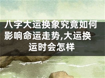 八字大运换象究竟如何影响命运走势,大运换运时会怎样