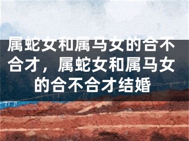 属蛇女和属马女的合不合才，属蛇女和属马女的合不合才结婚