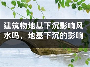 建筑物地基下沉影响风水吗,地基下沉的影响