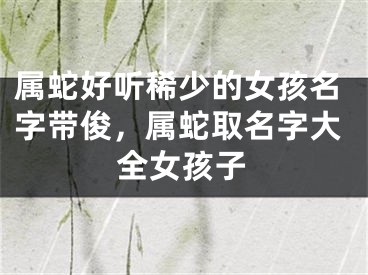 属蛇好听稀少的女孩名字带俊，属蛇取名字大全女孩子