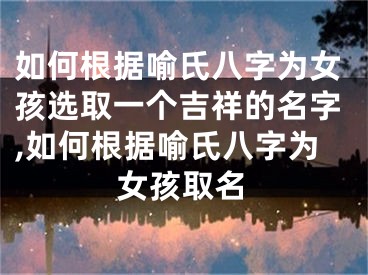 如何根据喻氏八字为女孩选取一个吉祥的名字,如何根据喻氏八字为女孩取名