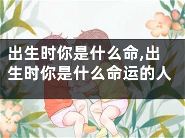 出生时你是什么命,出生时你是什么命运的人