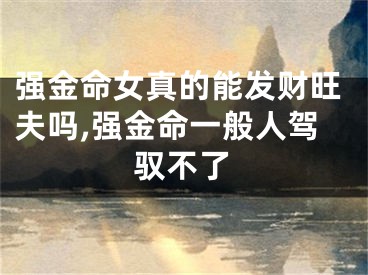 强金命女真的能发财旺夫吗,强金命一般人驾驭不了