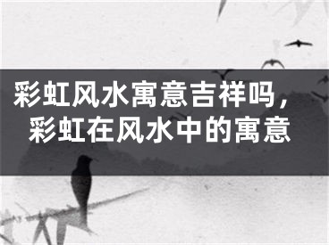 彩虹风水寓意吉祥吗，彩虹在风水中的寓意