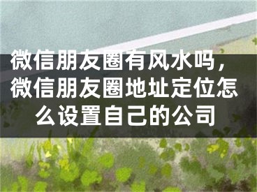 微信朋友圈有风水吗，微信朋友圈地址定位怎么设置自己的公司