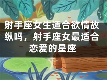 射手座女生适合欲情故纵吗，射手座女最适合恋爱的星座