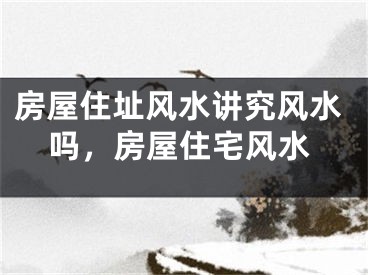 房屋住址风水讲究风水吗，房屋住宅风水