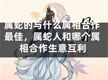 属蛇的与什么属相合作最佳,属蛇人和哪个属相合作生意互利