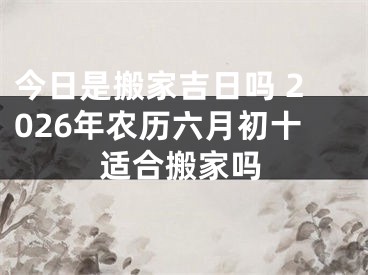 今日是搬家吉日吗 2026年农历六月初十适合搬家吗