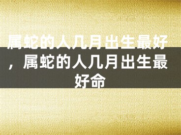 属蛇的人几月出生最好，属蛇的人几月出生最好命