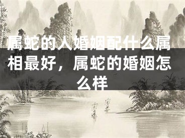 属蛇的人婚姻配什么属相最好，属蛇的婚姻怎么样