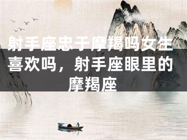 射手座忠于摩羯吗女生喜欢吗，射手座眼里的摩羯座