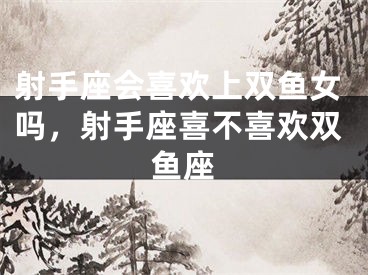 射手座会喜欢上双鱼女吗，射手座喜不喜欢双鱼座