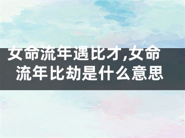 女命流年遇比才,女命流年比劫是什么意思