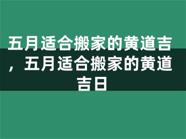 五月适合搬家的黄道吉，五月适合搬家的黄道吉日