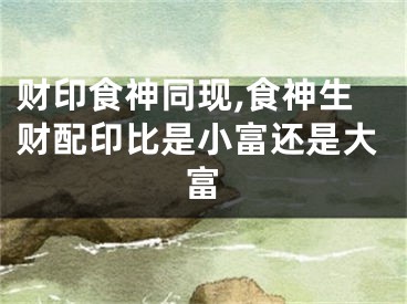 财印食神同现,食神生财配印比是小富还是大富