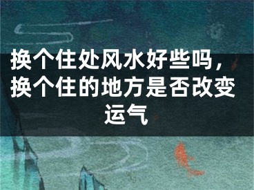 换个住处风水好些吗，换个住的地方是否改变运气