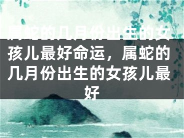 属蛇的几月份出生的女孩儿最好命运，属蛇的几月份出生的女孩儿最好