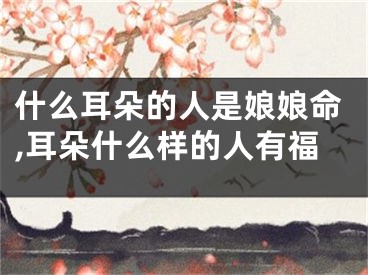 什么耳朵的人是娘娘命,耳朵什么样的人有福