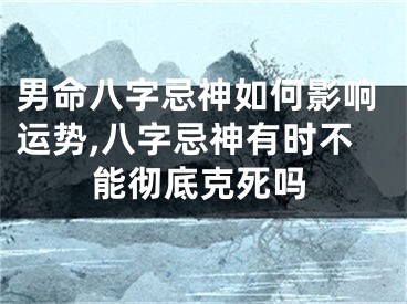 男命八字忌神如何影响运势,八字忌神有时不能彻底克死吗