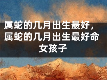属蛇的几月出生最好，属蛇的几月出生最好命女孩子