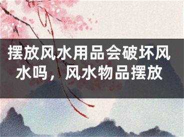 摆放风水用品会破坏风水吗，风水物品摆放