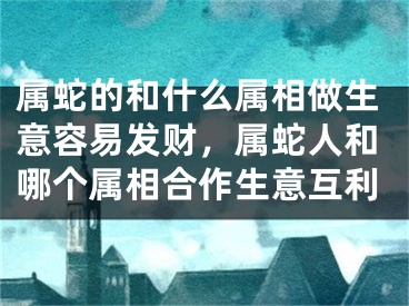 属蛇的和什么属相做生意容易发财,属蛇人和哪个属相合作生意互利