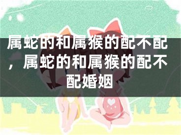 属蛇的和属猴的配不配，属蛇的和属猴的配不配婚姻
