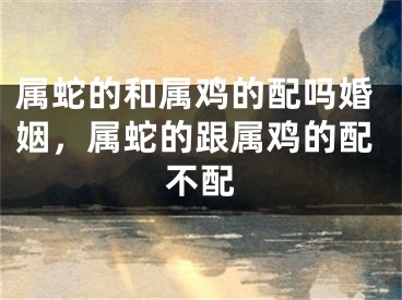 属蛇的和属鸡的配吗婚姻，属蛇的跟属鸡的配不配