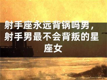 射手座永远背锅吗男，射手男最不会背叛的星座女