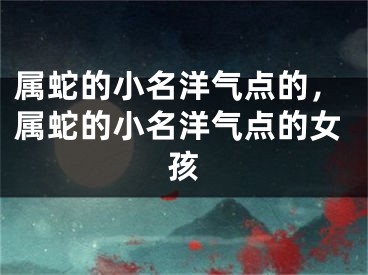 属蛇的小名洋气点的，属蛇的小名洋气点的女孩