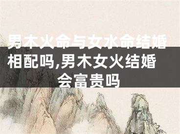 男木火命与女水命结婚相配吗,男木女火结婚会富贵吗