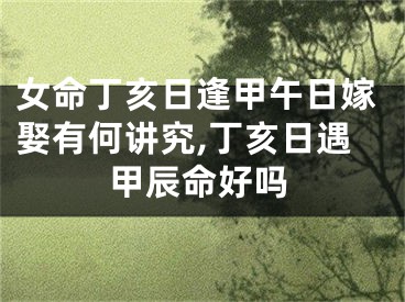 女命丁亥日逢甲午日嫁娶有何讲究,丁亥日遇甲辰命好吗