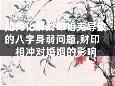 如何化解财印相克导致的八字身弱问题,财印相冲对婚姻的影响