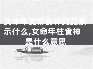 女命年支带食神究竟预示什么,女命年柱食神是什么意思