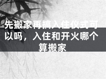 先搬家再搞入住仪式可以吗，入住和开火哪个算搬家