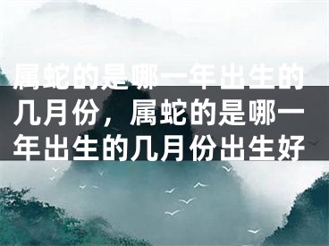 属蛇的是哪一年出生的几月份，属蛇的是哪一年出生的几月份出生好