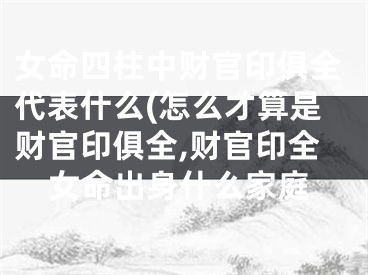 女命四柱中财官印俱全代表什么(怎么才算是财官印俱全,财官印全女命出身什么家庭