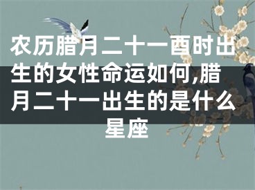 农历腊月二十一酉时出生的女性命运如何,腊月二十一出生的是什么星座