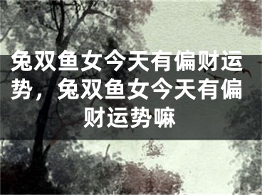 兔双鱼女今天有偏财运势，兔双鱼女今天有偏财运势嘛