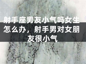 射手座男友小气吗女生怎么办，射手男对女朋友很小气