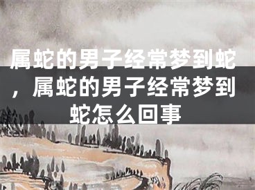 属蛇的男子经常梦到蛇，属蛇的男子经常梦到蛇怎么回事