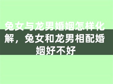兔女与龙男婚姻怎样化解，兔女和龙男相配婚姻好不好
