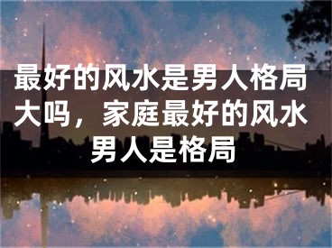 最好的风水是男人格局大吗，家庭最好的风水男人是格局